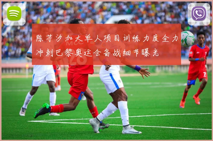 陈芋汐加大单人项目训练力度全力冲刺巴黎奥运会备战细节曝光