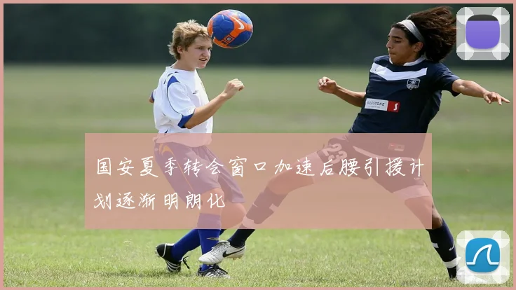 国安夏季转会窗口加速后腰引援计划逐渐明朗化