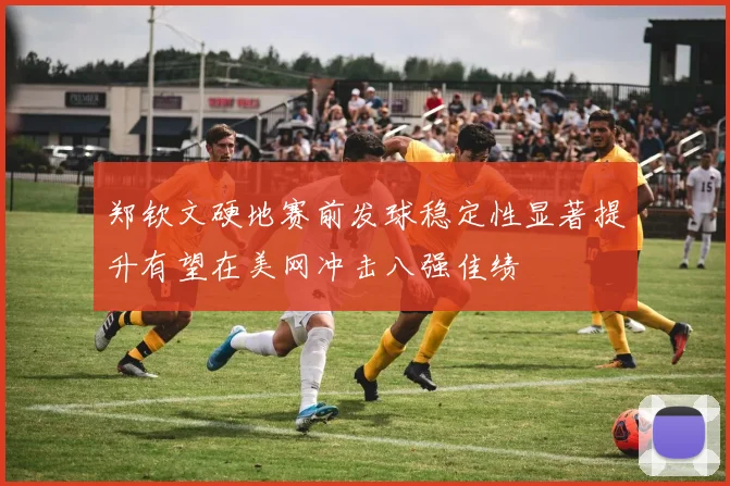 郑钦文硬地赛前发球稳定性显著提升有望在美网冲击八强佳绩