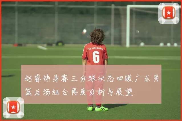 赵睿热身赛三分球状态回暖广东男篮后场组合再度分析与展望