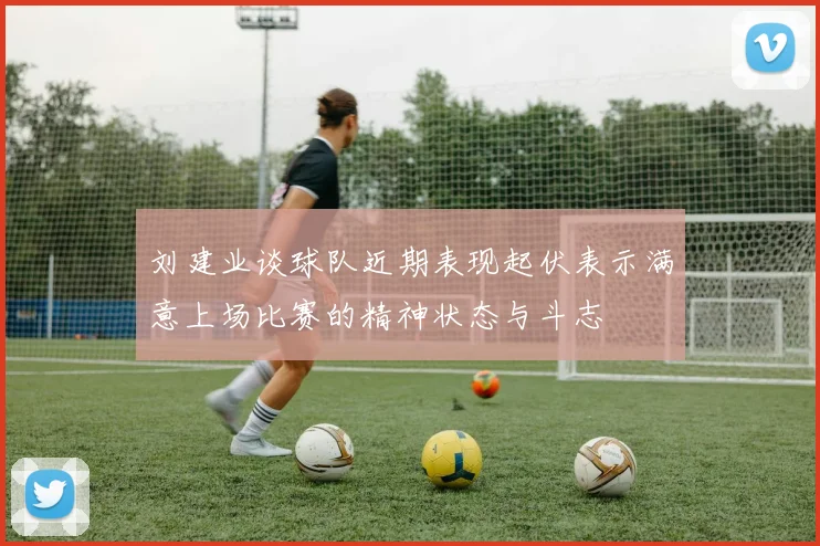 刘建业谈球队近期表现起伏表示满意上场比赛的精神状态与斗志
