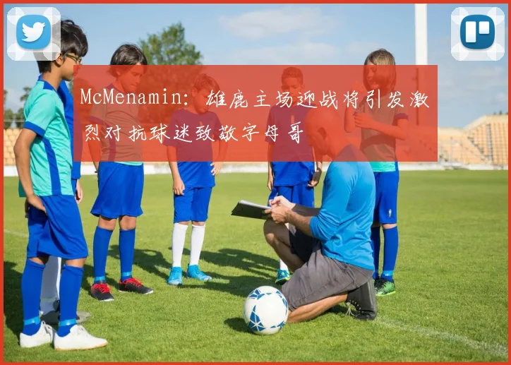 McMenamin：雄鹿主场迎战将引发激烈对抗球迷致敬字母哥