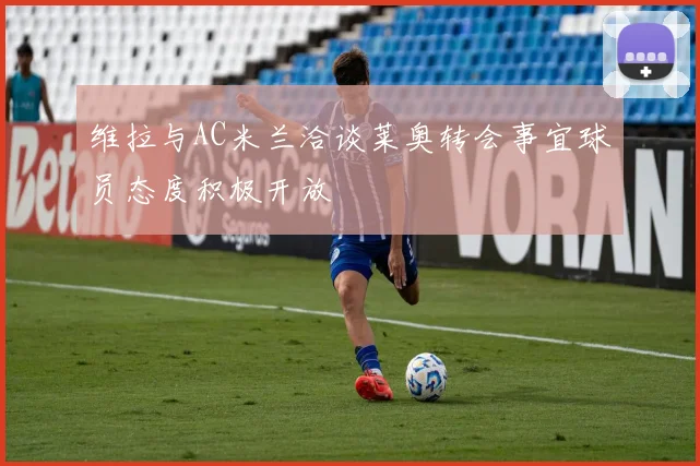 维拉与AC米兰洽谈莱奥转会事宜球员态度积极开放