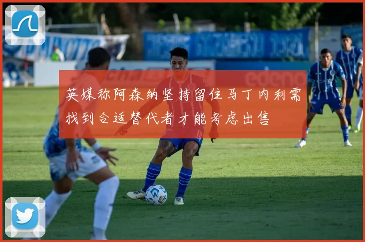 英媒称阿森纳坚持留住马丁内利需找到合适替代者才能考虑出售